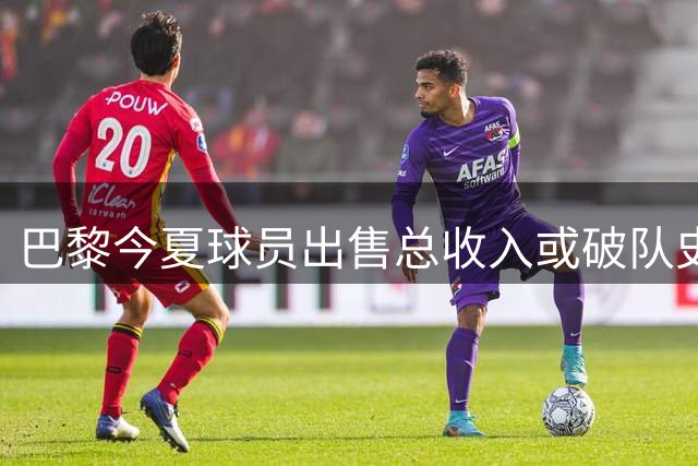 巴黎今夏球员出售总收入或破队史纪录